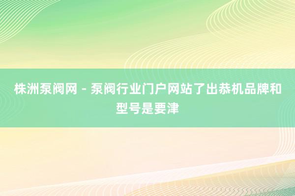 株洲泵阀网 - 泵阀行业门户网站了出恭机品牌和型号是要津
