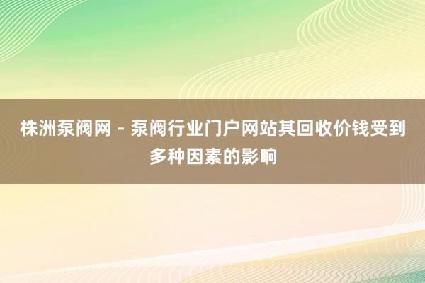 株洲泵阀网 - 泵阀行业门户网站其回收价钱受到多种因素的影响