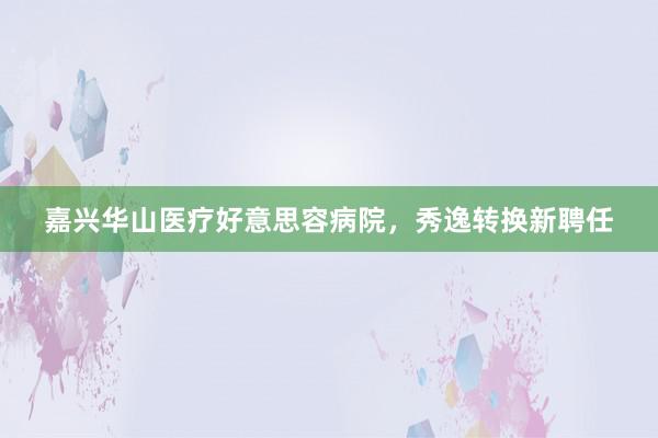嘉兴华山医疗好意思容病院，秀逸转换新聘任